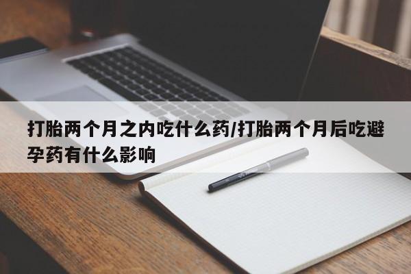 正品打胎药私人微信打胎两个月之内吃什么药/打胎两个月后吃避孕药有什么影响