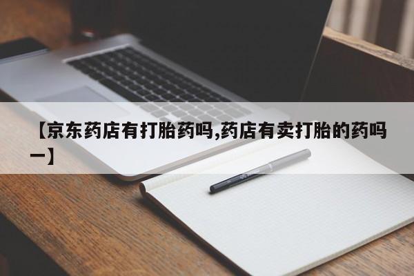 正品打胎药私人微信【京东药店有打胎药吗,药店有卖打胎的药吗一】