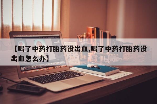 正品打胎药私人微信【喝了中药打胎药没出血,喝了中药打胎药没出血怎么办】