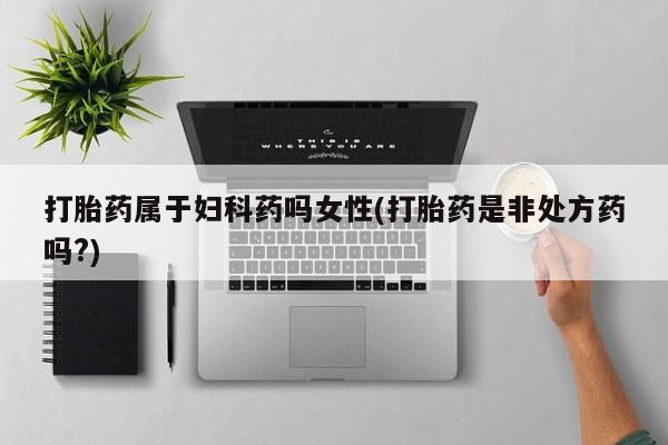 正品打胎药私人微信打胎药属于妇科药吗女性(打胎药是非处方药吗?)