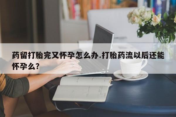 正品打胎药私人微信药留打胎完又怀孕怎么办.打胎药流以后还能怀孕么？
