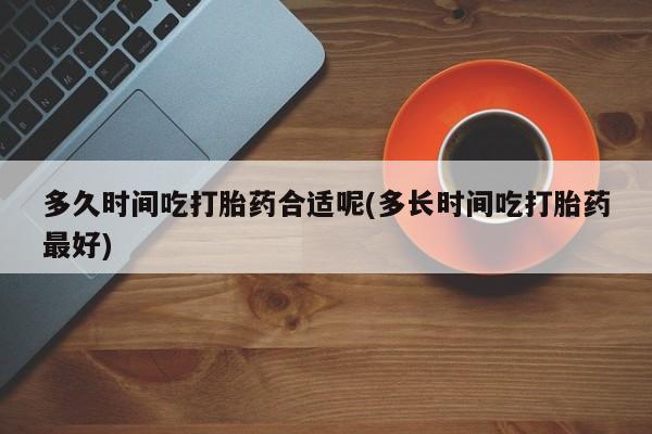 正品打胎药私人微信多久时间吃打胎药合适呢(多长时间吃打胎药最好)
