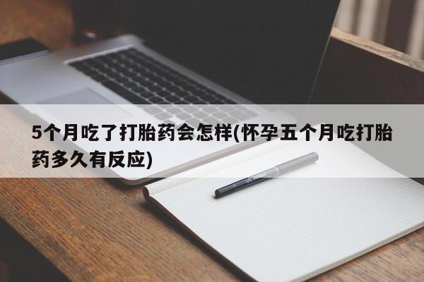 正品打胎药私人微信5个月吃了打胎药会怎样(怀孕五个月吃打胎药多久有反应)