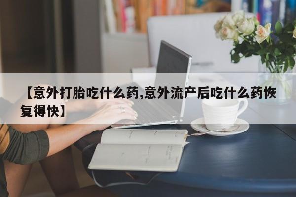 正品打胎药私人微信【意外打胎吃什么药,意外流产后吃什么药恢复得快】