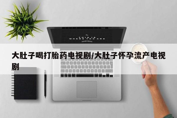 正品打胎药私人微信大肚子喝打胎药电视剧/大肚子怀孕流产电视剧