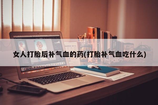 正品打胎药私人微信女人打胎后补气血的药(打胎补气血吃什么)