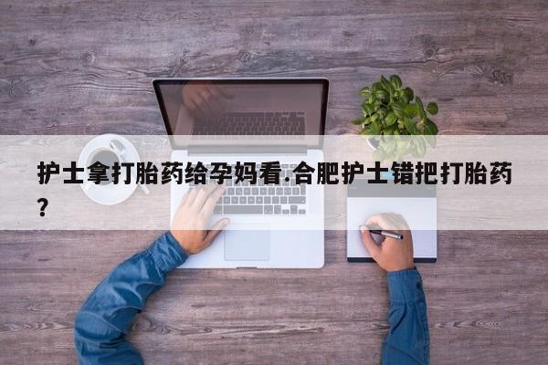 正品打胎药私人微信护士拿打胎药给孕妈看.合肥护士错把打胎药？