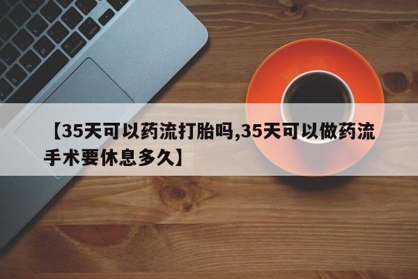 正品打胎药私人微信【35天可以药流打胎吗,35天可以做药流手术要休息多久】