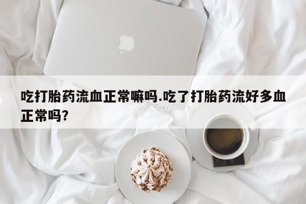 正品打胎药私人微信吃打胎药流血正常嘛吗.吃了打胎药流好多血正常吗？
