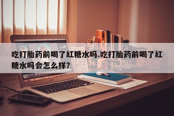 正品打胎药私人微信吃打胎药前喝了红糖水吗.吃打胎药前喝了红糖水吗会怎么样？