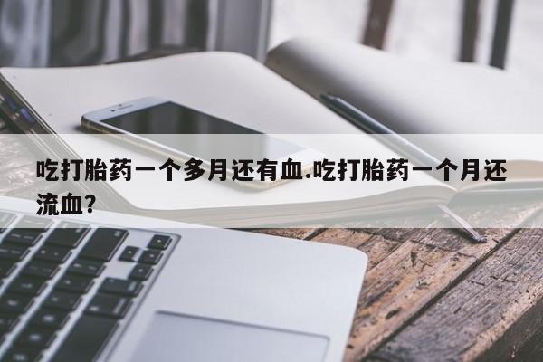 正品打胎药私人微信吃打胎药一个多月还有血.吃打胎药一个月还流血?